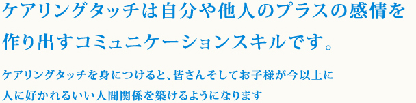 ケアリングタッチは自分や他人のプラスの感情を作り出すコミュニケーションスキルです。ケアリングタッチを身につけると、皆さんそしてお子様が今以上に人に好かれるいい人間関係を築けるようになります。